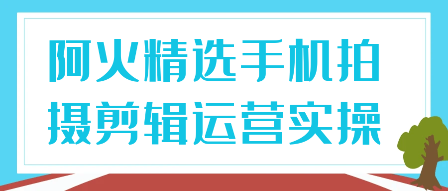 阿火精选手机拍摄剪辑运营实操-云析科技